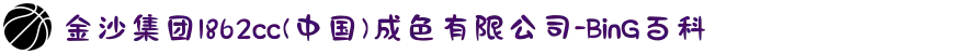 金沙集团1862cc(中国)成色有限公司-BinG百科